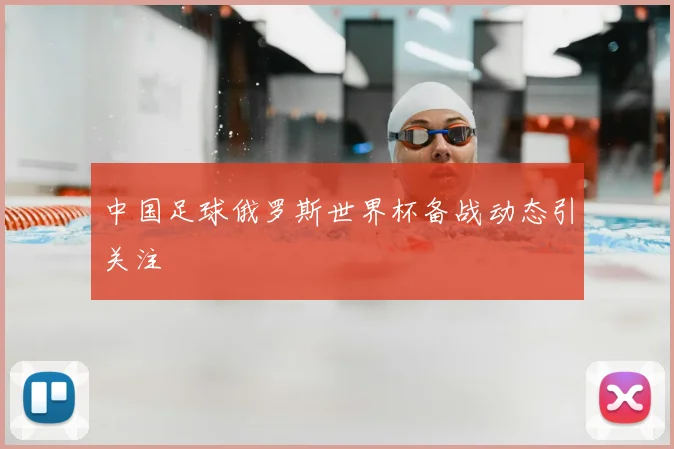 中国足球俄罗斯世界杯备战动态引关注
