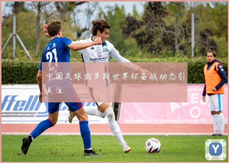 中国足球俄罗斯世界杯备战动态引关注