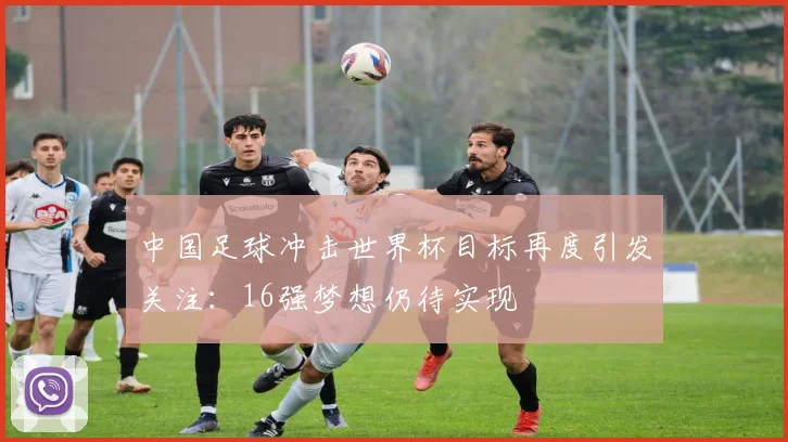 中国足球冲击世界杯目标再度引发关注:16强梦想仍待实现