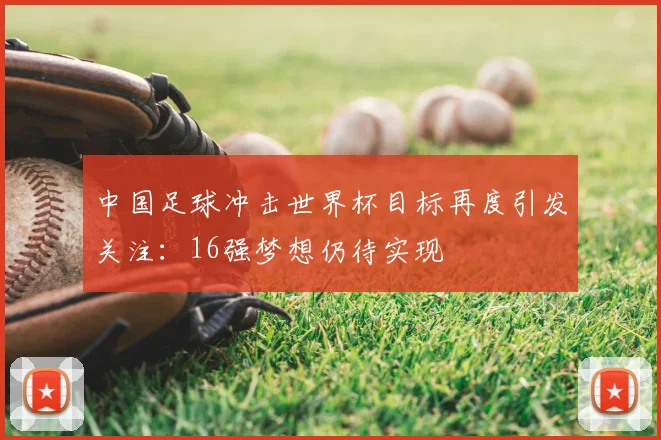 中国足球冲击世界杯目标再度引发关注:16强梦想仍待实现
