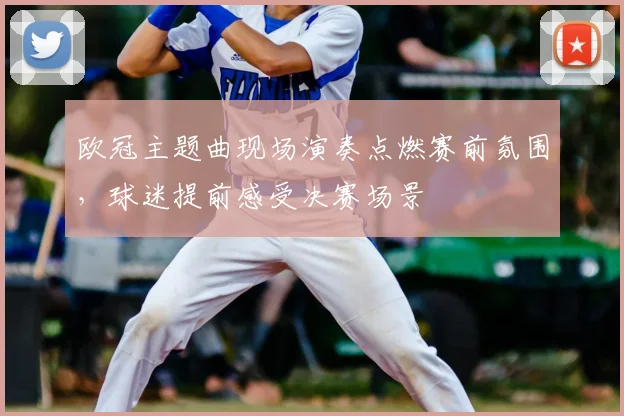 欧冠主题曲现场演奏点燃赛前氛围,球迷提前感受决赛场景