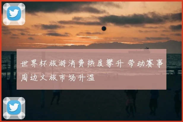 世界杯旅游消费热度攀升 带动赛事周边文旅市场升温