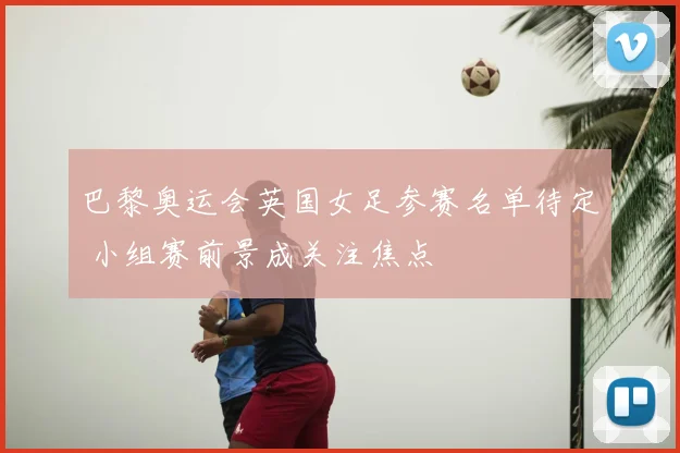 巴黎奥运会英国女足参赛名单待定 小组赛前景成关注焦点