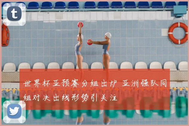 世界杯亚预赛分组出炉 亚洲强队同组对决出线形势引关注