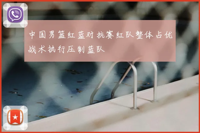 中国男篮红蓝对抗赛红队整体占优战术执行压制蓝队