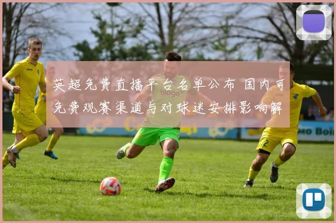 英超免费直播平台名单公布 国内可免费观赛渠道与对球迷安排影响解读