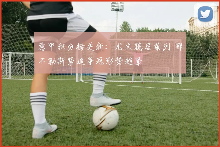 意甲积分榜更新：尤文稳居前列 那不勒斯紧追争冠形势趋紧