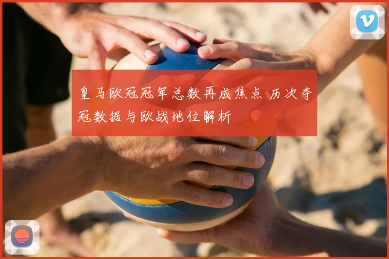 皇马欧冠冠军总数再成焦点 历次夺冠数据与欧战地位解析