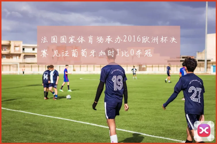 法国国家体育场承办2016欧洲杯决赛 见证葡萄牙加时1比0夺冠