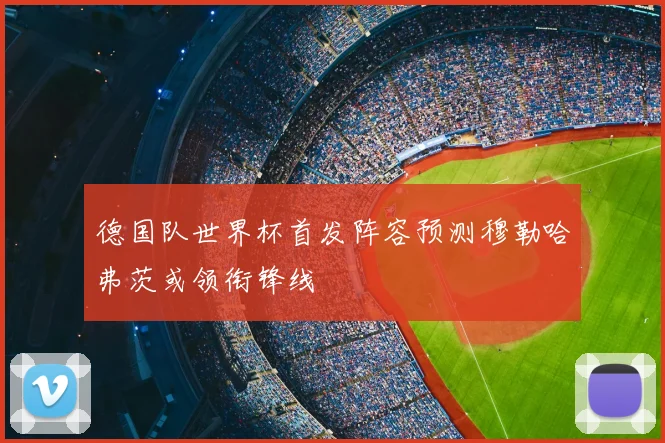 德国队世界杯首发阵容预测穆勒哈弗茨或领衔锋线