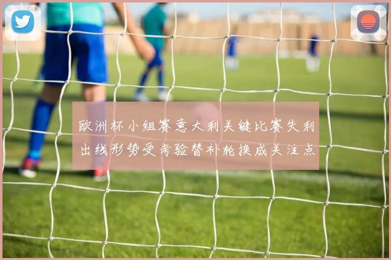 欧洲杯小组赛意大利关键比赛失利出线形势受考验替补轮换成关注点