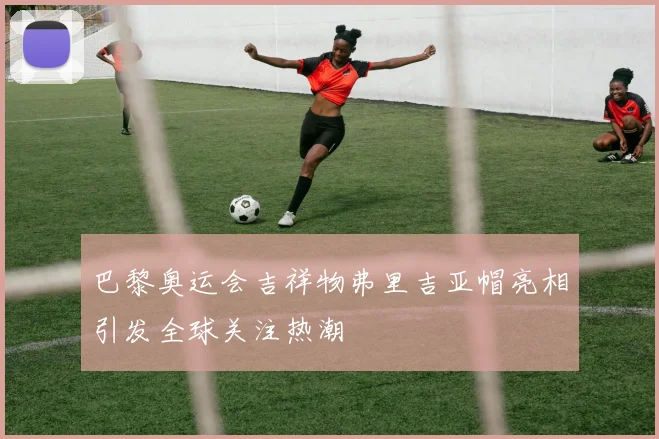 巴黎奥运会吉祥物弗里吉亚帽亮相引发全球关注热潮