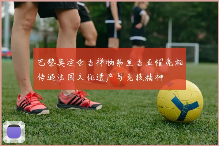 巴黎奥运会吉祥物弗里吉亚帽亮相传递法国文化遗产与竞技精神