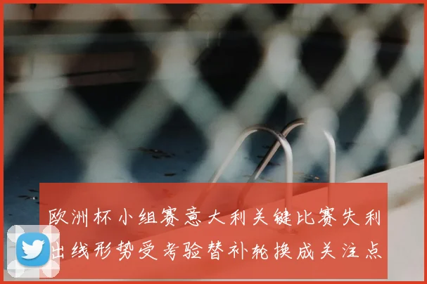 欧洲杯小组赛意大利关键比赛失利出线形势受考验替补轮换成关注点
