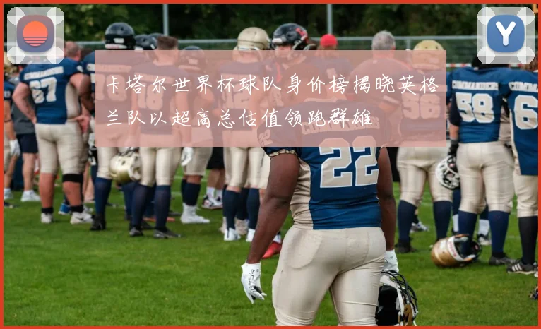 卡塔尔世界杯球队身价榜揭晓英格兰队以超高总估值领跑群雄