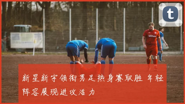 新星新宇领衔男足热身赛取胜 年轻阵容展现进攻活力