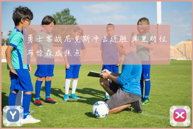 勇士客战尼克斯冲击连胜 库里对位布伦森成焦点