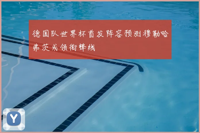 德国队世界杯首发阵容预测穆勒哈弗茨或领衔锋线