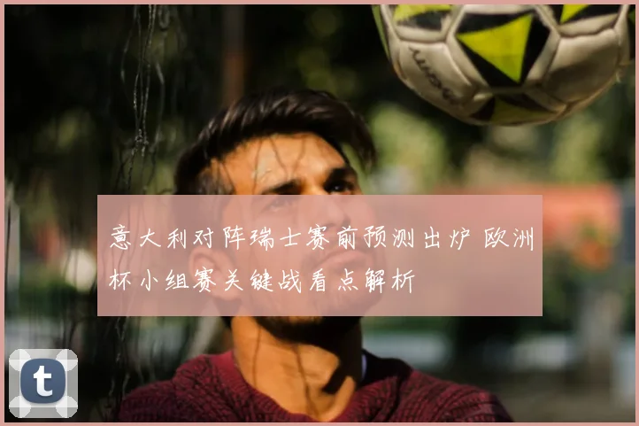 意大利对阵瑞士赛前预测出炉 欧洲杯小组赛关键战看点解析