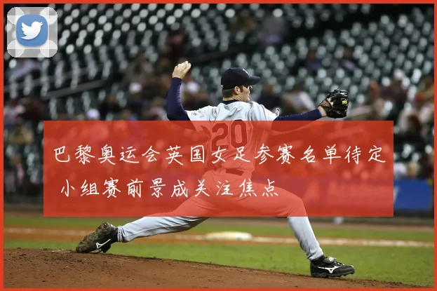 巴黎奥运会英国女足参赛名单待定 小组赛前景成关注焦点