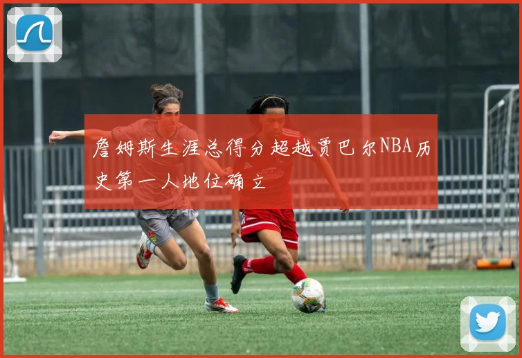 詹姆斯生涯总得分超越贾巴尔NBA历史第一人地位确立