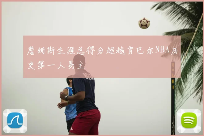 詹姆斯生涯总得分超越贾巴尔NBA历史第一人易主