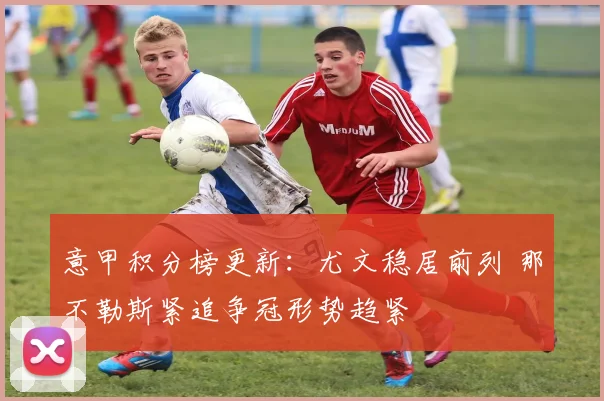 意甲积分榜更新：尤文稳居前列 那不勒斯紧追争冠形势趋紧