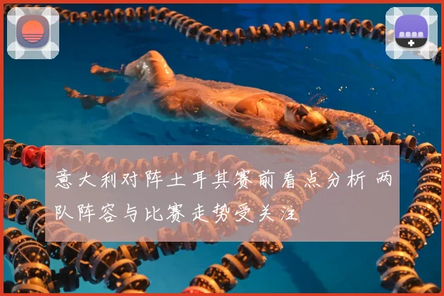 意大利对阵土耳其赛前看点分析 两队阵容与比赛走势受关注